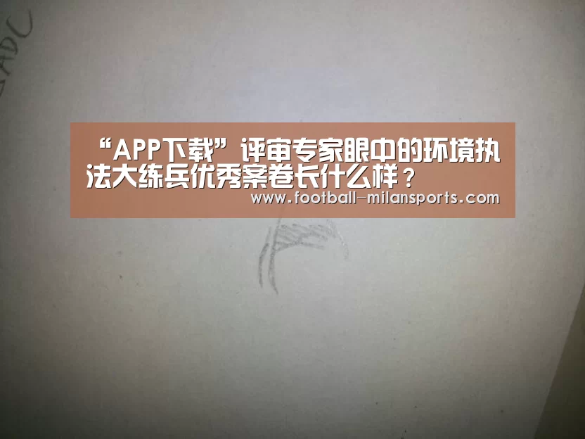 “APP下载”评审专家眼中的环境执法大练兵优秀案卷长什么样？(图1)
